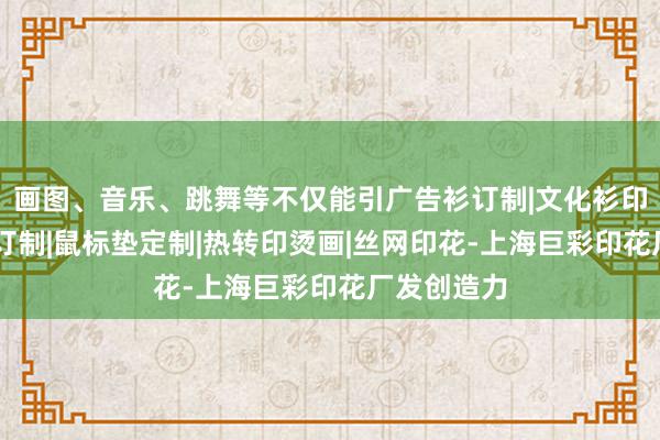 画图、音乐、跳舞等不仅能引广告衫订制|文化衫印花|马克杯订制|鼠标垫定制|热转印烫画|丝网印花-上海巨彩印花厂发创造力