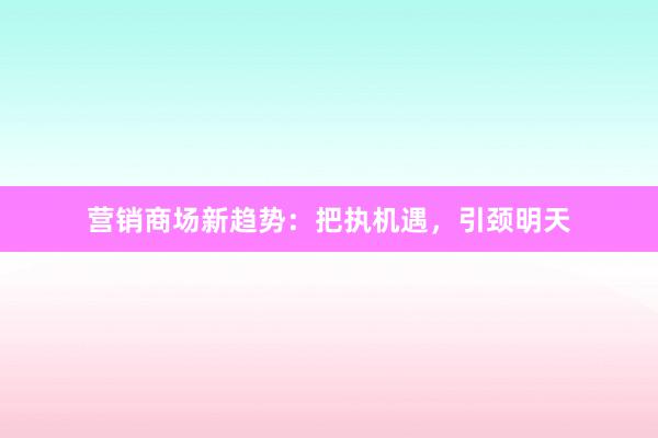 营销商场新趋势：把执机遇，引颈明天